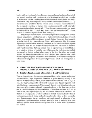 356                                                                     Chapter 6

bodies with arrays of cracks based on previous mechanical analysis of such bod-
ies. Models based on such crack arrays were developed, applied, and extended
by Hasselman [14–18], who showed their consistency with fracture mechanics
formulation [18], providing direct analysis of the effects of microcracks [22,23].
Hasselman also noted that thermal stresses could also cause failure of function
due to excessive buckling or fracture from bending stresses [24], with criteria for
resistance to these being respectively (1) low thermal expansion and a low aspect
ratio of the body, and (2) a high body aspect ratio and value of σ2(αE2)–1. Some
analysis of thermal fatigue has also been made [25].
       The changes in mechanisms and underlying mechanical properties with in-
creased temperatures noted earlier can be factors in the thermal stress or shock
failure in ceramics of high resistance to such failure. However, their impact is
typically limited, since thermal stress failure, while determined by the extreme
high temperature involved, is usually controlled by fracture in the cooler regions.
This results from the fact that the main sources of ﬂaws for failure in ceramics
are typically in or near the body surface. Thus in rapid cooling of heated bodies,
or of localized heating of part of a piece of ceramic, the coolest area(s) include
much or all of the free surface, where many of the ﬂaws for failure are located.
Besides the above simpler model and more complex ones, there are now a vari-
ety of computer programs for thermal stress and shock, with some allowing con-
sideration of temperature dependence of properties, which can be important in
some cases.


III. FRACTURE TOUGHNESS AND RELATED CRACK
     PROPAGATION AS A FUNCTION OF G AND TEMPERATURE
A.    Fracture Toughness as a Function of G and Temperature
This section addresses fracture toughness (and hence also energy) and related
R–curve effects; high temperature SCG due to grain boundary sliding is ad-
dressed in the following section, as are effects of environments such as H2O on
SCG at T < 22°C and possible effects of G on them, since they are typically eval-
uated by ﬂexure measurements. Unfortunately there is very little direct informa-
tion on the G dependence of crack propagation behavior for these two sections
due to combinations of the limited G range of materials available (e.g. SiC to
some extent, and especially Si3N4), the lack of tests on bodies of various G, and
the lack of specifying the G values for bodies studied. However, limited data al-
lowing comparison of single- and polycrystal results exists, as does somewhat
more data comparing fracture toughness and elastic moduli as a function of test
temperature. Such comparison indicates some effects of G, and effects of grain
boundary phases, which are a factor in grain effects, as is also shown by some di-
rect studies.
 