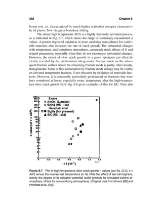368                                                                      Chapter 6

ferent sort, i.e. characterized by much higher activation energies characteris-
tic of plastic ﬂow via grain boundary sliding.
       The above high-temperature SCG is a highly thermally activated process,
as is indicated in Fig. 6.7, which shows the range of commonly encountered n
values. A greater degree of oxidation in more oxidizing atmospheres for oxidiz-
able materials also increases the rate of crack growth. The substantial changes
with temperature, and sometimes atmosphere, commonly mask effects of G and
related parameters, especially when they do not encompass substantial changes.
However, the extent of slow crack growth in a given specimen can often be
clearly revealed by the predominant intergranular fracture mode on the subse-
quent fracture surface where the remaining fracture mode is partly, often mostly,
transgranular. Some of this demarcation by fracture mode change may be visible
on elevated temperature fracture, if not obscured by oxidation of nonoxide frac-
tures. However, it is commonly particularly pronounced on fractures that were
later completed at lower, especially room, temperature after the high-tempera-
ture slow crack growth [63]. Fig. 6.8 gives examples of this for SiC. Note also




FIGURE 6.7 Plot of high-temperature slow crack growth n values [per Eq. (2.3), v =
AKn] versus the inverse test temperature (in K). Note the effect of test atmosphere,
mainly the degree of its oxidation potential (solid symbols for simulated turbine at-
mosphere, others for non-oxidizing atmosphere). (Original data from Evans [68] and
Henshall et al. [54]).
 