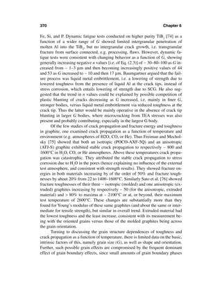 370                                                                     Chapter 6

Fe, Si, and P. Dynamic fatigue tests conducted on higher purity TiB2 [74] as a
function of a wider range of G showed limited intergranular penetration of
molten Al into the TiB2, but no intergranular crack growth, i.e. transgranular
fracture from surface connected, e.g. processing, ﬂaws. However, dynamic fa-
tigue tests were consistent with changing behavior as a function of G, showing
generally increasing negative n values [i.e. of Eq. (2.3)] of ∼ 30–80–100 as G in-
creased from ∼ 1–3 µm and then becoming increasingly positive values of 44
and 53 as G increased to ∼ 10 and then 17 µm. Baumgartner argued that the fail-
ure process was liquid metal embrittlement, i.e. a lowering of strength due to
lowered toughness from the presence of liquid Al at the crack tips, instead of
stress corrosion, which entails lowering of strength due to SCG. He also sug-
gested that the trend in n values could be explained by possible competition of
plastic blunting of cracks decreasing as G increased, i.e. mainly in ﬁner G,
stronger bodies, versus liquid metal embrittlement via reduced toughness at the
crack tip. Thus the latter would be mainly operative in the absence of crack tip
blunting in larger G bodies, where microcracking from TEA stresses was also
present and probably contributing, especially in the largest G body.
       Of the few studies of crack propagation and fracture energy and toughness
in graphite, one examined crack propagation as a function of temperature and
environment (e.g. atmospheres of H2O, CO, or He). Thus Freiman and Mechol-
sky [75] showed that both an isotropic (POCO-AXF-5Q) and an anisotropic
(ATJ-S) graphite exhibited stable crack propagation to respectively ∼ 800 and
1600°C in H2O, CO, or He atmospheres. Above these temperatures crack propa-
gation was catastrophic. They attributed the stable crack propagation to stress
corrosion due to H2O in the pores (hence explaining no inﬂuence of the external
test atmosphere, and consistent with strength results). They showed fracture en-
ergies in both materials increasing by of the order of 50% and fracture tough-
nesses by about 20% from 22 to 1400–1600°C. Similarly Sato et al. [76] showed
fracture toughnesses of their three ∼ isotropic (molded) and one anisotropic (ex-
truded) graphites increasing by respectively ∼ 50 (for the anisotropic, extruded
material) and > 80% to maxima at ∼ 2100°C or at, or beyond, their maximum
test temperature of 2600°C. These changes are substantially more than they
found for Young’s modulus of these same graphites (and about the same or inter-
mediate for tensile strength), but similar in overall trend. Extruded material had
the lowest toughness and the least increase, consistent with its measurement be-
ing with the oriented grains versus those of the molded graphites being across
the grain orientation.
       Turning to discussing the grain structure dependences of toughness and
crack propagation as a function of temperature, there is limited data on the basic,
intrinsic factors of this, namely grain size (G), as well as shape and orientation.
Further, such possible grain effects are compromised by the frequent dominant
effect of grain boundary effects, since small amounts of grain boundary phases
 
