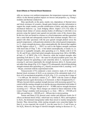 Grain Effects on Thermal Shock Resistance                                     395

sibly no, increase over ambient temperature, the temperature exposure may have
effects via the thermal gradient impacts on stresses and properties, e.g. Young’s
modulus and thermal conductivity.
       Data speciﬁcally on the grain, mainly size, dependence of thermal stress
and shock resistance of ceramics, though quite limited, provides information to
support the simple models, possible modiﬁcation of them, and other insights to
mechanical behavior, e.g. crack bridging effects. Gupta’s [171,172] study of
thermal shock failure of various alumina bodies of differing G with little or no
porosity using the typical water quench test provides some of the clearest data.
In this test, bars are heated in a furnace to a ﬁxed temperature and then quenched
into a water bath and subsequently tested for their resultant strength. This is re-
peated with other specimens with the post quench strength plotted versus the
quench temperatures, with particular attention to the critical quench temperature,
i.e. TC, where strength decreases, often catastrophically. He showed that sapphire
had the highest critical TC, ∼ 250°C (as well as the highest strength consistent
with much data of Chap. 3, Sec. 1) but failed catastrophically, or nearly so, i.e.
had zero or negligible strengths, after quenching at ≥ TC. Bodies with G of 10,
34, 40, and 85 µm, which had initial strengths decreasing from 340 to 160 MPa,
all had a TC of 200°C (Fig. 6.21). However, while the residual strengths after
quenching well above TC were ∼ the same for all polycrystalline grain sizes, the
strength retained for quenching at and somewhat above TC increased with in-
creasing G, and more importantly the strength decrease above TC became grad-
ual rather than abrupt (Fig. 6.21). Gupta [172] subsequently showed that plotting
strength retained after quenching at TC linearly increased with G, reaching 1 at G
∼ 80 µm, consistent with his experimental results.
       Tomaszeweski [173] conducted a more extensive study of G effects on
thermal shock resistance of Al2O3 as an extension of his substantial study of ef-
fects of G on mechanical properties of Al2O3 (Fig. 2.11), covering the G range of
∼ 4 to 600 µm. He showed a similar TC of ∼ 200°C with the extent of abrupt
strength decrease again decreasing as G increased, so that it disappeared by G ∼
100 µm, beyond which a gradual strength decrease with increasing quench T oc-
curred with the starting strength level and the decrease diminished with further G
increase, with a very low strength level of ∼ 10 MPa and no strength decreases
occurring at G ∼ 570 µm. These changes are related to linear reductions of the
(static) Young’s modulus with increasing G, i.e. from ∼ 300+ to ∼ 150 GPa at G
100+ µm and then to ∼ 100 GPa at G ∼ 460 µm due to microcracking.
       Seaton and Dutta [174] showed some similar and different results for G
effects on thermal shock of B4C, which had very similar E, TEA, and toughness
to Al2O3, but dominant transgranular rather than mixed or mainly intergranular
fracture. They showed that, while starting strengths were somewhat higher for
ﬁner G, as was expected, the overall TC was the same for G = 2 and 16 µm, as
for Al2O3. However, the larger G showed strengths starting to decrease at < TC,
 