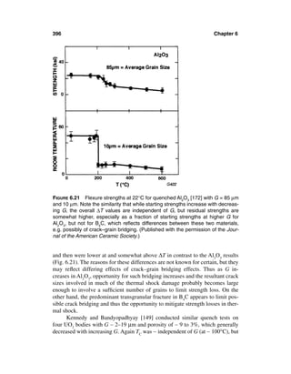396                                                                    Chapter 6




FIGURE 6.21 Flexure strengths at 22°C for quenched Al2O3 [172] with G = 85 µm
and 10 µm. Note the similarity that while starting strengths increase with decreas-
ing G, the overall ∆T values are independent of G, but residual strengths are
somewhat higher, especially as a fraction of starting strengths at higher G for
Al2O3, but not for B4C, which reﬂects differences between these two materials,
e.g. possibly of crack–grain bridging. (Published with the permission of the Jour-
nal of the American Ceramic Society.)


and then were lower at and somewhat above ∆T in contrast to the Al2O3 results
(Fig. 6.21). The reasons for these differences are not known for certain, but they
may reﬂect differing effects of crack–grain bridging effects. Thus as G in-
creases in Al2O3, opportunity for such bridging increases and the resultant crack
sizes involved in much of the thermal shock damage probably becomes large
enough to involve a sufﬁcient number of grains to limit strength loss. On the
other hand, the predominant transgranular fracture in B4C appears to limit pos-
sible crack bridging and thus the opportunity to mitigate strength losses in ther-
mal shock.
       Kennedy and Bandyopadhyay [149] conducted similar quench tests on
four UO2 bodies with G ∼ 2–19 µm and porosity of ∼ 9 to 3%, which generally
decreased with increasing G. Again TC was ∼ independent of G (at ∼ 100°C), but
 