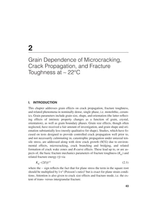 2
Grain Dependence of Microcracking,
Crack Propagation, and Fracture
Toughness at ∼ 22°C




I.   INTRODUCTION
This chapter addresses grain effects on crack propagation, fracture toughness,
and related phenomena in nominally dense, single phase, i.e. monolithic, ceram-
ics. Grain parameters include grain size, shape, and orientation (the latter reﬂect-
ing effects of intrinsic property changes as a function of grain, crystal,
orientation), as well as grain boundary phases. Grain size effects, though often
neglected, have received a fair amount of investigation, and grain shape and ori-
entation substantially less (mostly qualitative for shape). Studies, which have fo-
cused on tests designed to provide controlled crack propagation well prior to,
and not necessarily culminating in, catastrophic propagation under uniaxial ten-
sile stress, are addressed along with slow crack growth (SCG) due to environ-
mental effects, microcracking, crack branching and bridging, and related
formation of crack wake zones and R-curve effects. These lead up to, or are as-
pects of, the basic fracture mechanics parameters of fracture toughness (KIC) and
related fracture energy (γ) via
      KIC∼(2Eγ)1/2                                                            (2.1)
where the ∼ sign reﬂects the fact that for plane stress the term in the square root
should be multiplied by l-ν2 (Poisson’s ratio)2 but is exact for plane strain condi-
tions. Attention is also given to crack size effects and fracture mode, i.e. the ex-
tent of trans- versus intergranular fracture.

                                                                                 43
 