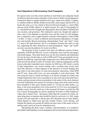 Grain Dependence of Microcracking, Crack Propagation                               45

the typical crack sizes they entail and these in turn broken into subgroups based
on both test specimen nature and partly on the extent of stable crack propagation.
Going from larger to smaller potential crack sizes, major tests employ (1) plates,
i.e. double cantilever (DCB), double torsion (DT), and compact tension (CT), (2)
beams the same as or very similar to those for ﬂexural strength, i.e. notch (NB),
chevron notch (CNB), indent (I, or indent fracture, IF), and (3) fractography (F,
i.e. calculated from the strength and subsequently observed failure initiating ﬂaw
size, location, and geometry). This ranking by crack size, though only approxi-
mate, since it also depends on specimen sizes and the extent of crack propaga-
tion, is important, since it approximately correlates with toughness values (Table
3 of Ref. 11) and is a factor in different microstructural dependences of tough-
ness and strength. Recent terminology distinguishing “long” and “short” cracks
is a step in the right direction, but it is incomplete, because this refers to only
one, neglecting the other, dimension of crack propagation; “large” and “small”
are more accurate descriptions for crack size effects.
       The diversity of tests is greater since there are different versions of them,
especially of DCB and NB tests; no test is dominant, since each has advantages
and disadvantages. Thus plate-based tests use the most material and indentation
(I) tests the least, but the latter as well as DCB and CT tests are generally not ap-
plicable for differing, especially high, temperature tests. DCB and DT tests typi-
cally provide the greatest extent of constant stress intensity propagation and the
lowest achievable controlled crack velocities for SCG tests. DT, which is useful
at high temperatures, uses torsion loading with a resultant long curved crack
front (the direction of which depends on the direction of torsion loading) that
may limit in situ observations of crack-microstructure interactions, while DCB
and CT tests, along with I tests, are most amenable to such observations. NB
tests using the same or similar test beams as for ﬂexure strength are readily used
at high temperatures but are less amenable to in situ crack-microstructural obser-
vations and may present serious uncertainties in the nature of the crack character
involved. Sufﬁciently ﬁne notches for forming a sharp crack at the notch root has
been identiﬁed in ﬁner grain alumina bodies [2, 12] but not other bodies, e.g.
there is still some uncertainty even in ﬁne grain Si3 N4 [13]. Less investigated is
whether cracks from the notch are of the assumed slit nature on which the NB
test is based. Fractography has shown signiﬁcant deviations in NB toughnesses
values due to failure from ∼ half penny rather than the assumed slit cracks, de-
spite being done in materials that should be ideal for such tests (i.e. ZrO2 single
crystals [14] and especially a silicate glass [9]). Residual stresses from indents,
which depend on indent load and type (mainly Vickers versus Knoop), and
whether the indents are ground off (which can raise issues of the nature of the re-
sulting crack) can be an issue for indentation tests.
       Recognizing the above issues, variations, and uncertainties, it is essential to
gain further understanding of crack propagation and its microstructural dependence,
 