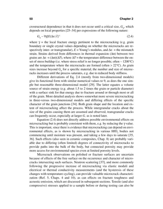 50                                                                        Chapter 2

crostructural dependence in that it does not occur until a critical size, GS, which
depends on local properties [25–34] per expressions of the following nature:
      GS ∼ 9γ[E(∆∈)2]-1                                                         (2.4)
where γ = the local fracture energy pertinent to the microcracking (e.g. grain
boundary or single crystal values depending on whether the microcracks are re-
spectively inter- or transgranular), E = Young’s modulus, and ∆∈ = the mismatch
strain. Strains derived from differences in thermal expansion (∆α) between two
grains are ∆∈ = (∆α)(∆T), where ∆T = the temperature difference between the on-
set of stress buildup (i.e. where stress relief is no longer possible, often ∼ 1200°C)
and the temperature where the microcracks are formed (often > 22°C). As grain
sizes increase beyond GS for a speciﬁc material, the number and size of microc-
racks increases until the process saturates, e.g. due to reduced body stiffness.
       Different derivations of Eq. 2.4 (mostly from two-dimensional models)
give its functional form with similar numerical values to 9, as does the one sim-
ple but reasonable three-dimensional model [29]. The latter equates a volume
source of strain energy (e.g. about 1.5 to 2 times the grain or particle diameter)
with a surface sink for that energy due to fracture around or through most or all
of the grain. More detailed analysis shows somewhat more severe microcracking
in three-versus two-dimensional models and differing effects of the speciﬁc
character of the grain junctions [34]. Both grain shape and the location and ex-
tent of microcracking affect the process. While intergranular cracks about the
size of the grains causing them are assumed and observed, transgranular cracks
can frequently occur, especially at larger G, as is noted later.
       Equation (2.4) does not directly address possible environmental effects on
microcracking but is probably consistent with them, e.g. by reducing the γ value.
This is important, since there is evidence that microcracking can depend on envi-
ronmental effects, as is shown by microcracking in various HfO2 bodies not
commencing until moisture was present, and taking a few days to saturate [35,
36]. Such effects (also seen in ceramic composites, Chap. 8) are probably vari-
able due to differing (often limited) degrees of connectivity of microcracks to
provide paths into the bulk of the body, but connected porosity may provide
more access for environmental species even at limited porosity levels.
       Microcrack observations on polished or fracture surfaces are uncertain
because of effects of the free surface on the occurrence and character of micro-
cracks intersecting such surfaces. Neutron scattering [37], and more commonly
following the progressive increase of microcracking via elastic moduli and
electrical or thermal conductivity measurements (and the hysteresis of these
changes with temperature cycling), can provide valuable microcrack characteri-
zation (Ref. 5, Chaps. 4 and 10), as can effects on fracture toughness and
acoustic emission, which are discussed in subsequent sections. Tensile (and also
compressive) stresses applied to a sample before or during testing can also be
 