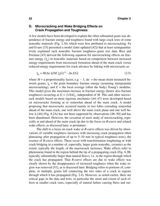 52                                                                      Chapter 2

D. Microcracking and Wake Bridging Effects on
   Crack Propagation and Toughness
A few models have been developed to explain the often substantial grain size de-
pendence of fracture energy and toughness found with large crack tests of some
noncubic materials (Fig. 2.16) which were ﬁrst attributed to microcracking. Fu
and Evans [33] presented a model (later updated [42]) that at least semiquantita-
tively explained such noncubic fracture toughness–grain size data. Rice and
Freiman [43] derived the following equation for microcracking effects on frac-
ture energy (γm) in noncubic materials based on competition between increased
energy requirements from microcrack formation ahead of the main crack versus
reduced energy requirements for crack advance by linking with microcracks as:

      γm = M(∆∈)[(9E γbG)1/2 - ∆∈EG]                                         (2.5)

where M = a proportionality factor, e.g. ∼ 3, ∆∈ = the mean strain mismatch be-
tween grains, γb = the grain boundary fracture energy (assuming intergranular
microcracking), and E = the local average (often the body) Young’s modulus.
This model gives the maximum increase in fracture energy (hence also fracture
toughness) occurring at G = (1/4)GS, independent of M. This and other microc-
rack models based on more rigorous mechanics [44–47] were developed based
on microcracks forming at or somewhat ahead of the main crack. A model
proposing that microcracks occurred mainly in two lobes extending somewhat
ahead of the main crack, one well above the main crack plane and one well be-
low it [44] (Fig. 8.2A) has not been supported by observations [48–50] and has
been abandoned. However, the cessation of most study of microcracking, espe-
cially at and ahead of the main crack tip due to the focus on R-curve and related
wake effects, as discussed later, is premature.
       The shift to a focus on crack wake or R-curve effects was driven by obser-
vations of variable toughness increases with increasing crack propagation (then
plateauing after propagation of up to 5–10 mm in typical toughness tests), the
essence of R-curve effects. These occur with transformation toughening or with
crack bridging in a number of, especially, larger grain noncubic, ceramics as the
extent, typically the length, of the macrocrack increases. Wake effects refer to
phenomena found in the region behind the tip of a propagating crack (Fig. 8.2B,
typically substantially larger than natural ﬂaws), i.e. in the region through which
the crack has propagated. That R-curve effects are due to wake effects was
clearly shown by the disappearance of increased toughness when the wake re-
gion was removed [51], as is discussed later. Bridging refers to portions of, com-
plete, or multiple, grains left connecting the two sides of a crack in regions
through which it has propagated (Fig. 2.4). However, as noted earlier, there are
critical gaps in the data and tests, in particular the onset and extent of such ef-
fects at smaller crack sizes, especially of natural failure causing ﬂaws and sur-
 