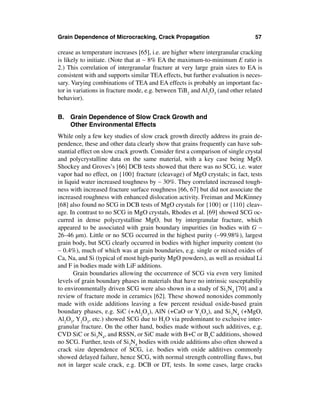Grain Dependence of Microcracking, Crack Propagation                           57

crease as temperature increases [65], i.e. are higher where intergranular cracking
is likely to initiate. (Note that at ∼ 8% EA the maximum-to-minimum E ratio is
2.) This correlation of intergranular fracture at very large grain sizes to EA is
consistent with and supports similar TEA effects, but further evaluation is neces-
sary. Varying combinations of TEA and EA effects is probably an important fac-
tor in variations in fracture mode, e.g. between TiB2 and Al2O3 (and other related
behavior).


B. Grain Dependence of Slow Crack Growth and
   Other Environmental Effects
While only a few key studies of slow crack growth directly address its grain de-
pendence, these and other data clearly show that grains frequently can have sub-
stantial effect on slow crack growth. Consider ﬁrst a comparison of single crystal
and polycrystalline data on the same material, with a key case being MgO.
Shockey and Groves’s [66] DCB tests showed that there was no SCG, i.e. water
vapor had no effect, on {100} fracture (cleavage) of MgO crystals; in fact, tests
in liquid water increased toughness by ∼ 30%. They correlated increased tough-
ness with increased fracture surface roughness [66, 67] but did not associate the
increased roughness with enhanced dislocation activity. Freiman and McKinney
[68] also found no SCG in DCB tests of MgO crystals for {100} or {110} cleav-
age. In contrast to no SCG in MgO crystals, Rhodes et al. [69] showed SCG oc-
curred in dense polycrystalline MgO, but by intergranular fracture, which
appeared to be associated with grain boundary impurities (in bodies with G ∼
26–46 µm). Little or no SCG occurred in the highest purity (∼99.98%), largest
grain body, but SCG clearly occurred in bodies with higher impurity content (to
∼ 0.4%), much of which was at grain boundaries, e.g. single or mixed oxides of
Ca, Na, and Si (typical of most high-purity MgO powders), as well as residual Li
and F in bodies made with LiF additions.
       Grain boundaries allowing the occurrence of SCG via even very limited
levels of grain boundary phases in materials that have no intrinsic susceptabiliy
to environmentally driven SCG were also shown in a study of Si3N4 [70] and a
review of fracture mode in ceramics [62]. These showed nonoxides commonly
made with oxide additions leaving a few percent residual oxide-based grain
boundary phases, e.g. SiC (+Al2O3), AlN (+CaO or Y2O3), and Si3N4 (+MgO,
Al2O3, Y2O3, etc.) showed SCG due to H2O via predominant to exclusive inter-
granular fracture. On the other hand, bodies made without such additives, e.g.
CVD SiC or Si3N4, and RSSN, or SiC made with B+C or B4C additions, showed
no SCG. Further, tests of Si3N4 bodies with oxide additions also often showed a
crack size dependence of SCG, i.e. bodies with oxide additives commonly
showed delayed failure, hence SCG, with normal strength controlling ﬂaws, but
not in larger scale crack, e.g. DCB or DT, tests. In some cases, large cracks
 