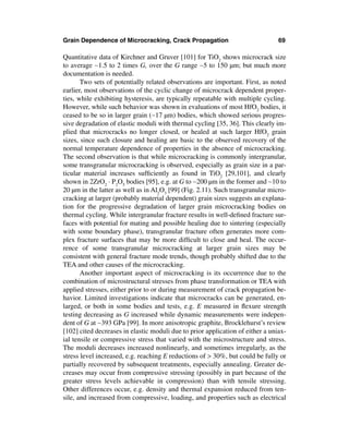 Grain Dependence of Microcracking, Crack Propagation                            69

Quantitative data of Kirchner and Gruver [101] for TiO2 shows microcrack size
to average ∼1.5 to 2 times G, over the G range ∼5 to 150 µm; but much more
documentation is needed.
       Two sets of potentially related observations are important. First, as noted
earlier, most observations of the cyclic change of microcrack dependent proper-
ties, while exhibiting hysteresis, are typically repeatable with multiple cycling.
However, while such behavior was shown in evaluations of most HfO2 bodies, it
ceased to be so in larger grain (∼17 µm) bodies, which showed serious progres-
sive degradation of elastic moduli with thermal cycling [35, 36]. This clearly im-
plied that microcracks no longer closed, or healed at such larger HfO2 grain
sizes, since such closure and healing are basic to the observed recovery of the
normal temperature dependence of properties in the absence of microcracking.
The second observation is that while microcracking is commonly intergranular,
some transgranular microcracking is observed, especially as grain size in a par-
ticular material increases sufﬁciently as found in TiO2 [29,101], and clearly
shown in 2ZrO2 · P2O5 bodies [95], e.g. at G to ∼200 µm in the former and ∼10 to
20 µm in the latter as well as in Al2O3 [99] (Fig. 2.11). Such transgranular micro-
cracking at larger (probably material dependent) grain sizes suggests an explana-
tion for the progressive degradation of larger grain microcracking bodies on
thermal cycling. While intergranular fracture results in well-deﬁned fracture sur-
faces with potential for mating and possible healing due to sintering (especially
with some boundary phase), transgranular fracture often generates more com-
plex fracture surfaces that may be more difﬁcult to close and heal. The occur-
rence of some transgranular microcracking at larger grain sizes may be
consistent with general fracture mode trends, though probably shifted due to the
TEA and other causes of the microcracking.
       Another important aspect of microcracking is its occurrence due to the
combination of microstructural stresses from phase transformation or TEA with
applied stresses, either prior to or during measurement of crack propagation be-
havior. Limited investigations indicate that microcracks can be generated, en-
larged, or both in some bodies and tests, e.g. E measured in ﬂexure strength
testing decreasing as G increased while dynamic measurements were indepen-
dent of G at ∼393 GPa [99]. In more anisotropic graphite, Brocklehurst’s review
[102] cited decreases in elastic moduli due to prior application of either a uniax-
ial tensile or compressive stress that varied with the microstructure and stress.
The moduli decreases increased nonlinearly, and sometimes irregularly, as the
stress level increased, e.g. reaching E reductions of > 30%, but could be fully or
partially recovered by subsequent treatments, especially annealing. Greater de-
creases may occur from compressive stressing (possibly in part because of the
greater stress levels achievable in compression) than with tensile stressing.
Other differences occur, e.g. density and thermal expansion reduced from ten-
sile, and increased from compressive, loading, and properties such as electrical
 