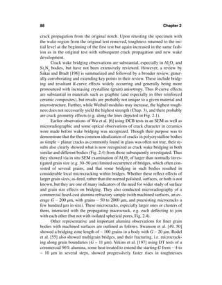 88                                                                        Chapter 2

crack propagation from the original notch. Upon retesting the specimen with
the wake region from the original test removed, toughness returned to the ini-
tial level at the beginning of the ﬁrst test but again increased in the same fash-
ion as in the original test with subsequent crack propagation and new wake
development.
       Crack wake bridging observations are substantial, especially in Al2O3 and
Si3N4 bodies, but have not been extensively reviewed. However, a review by
Sakai and Bradt [196] is summarized and followed by a broader review, gener-
ally corroborating and extending key points in their review. These include bridg-
ing and resultant R-curve effects widely occurring and generally being more
pronounced with increasing crystalline (grain) anisotropy. Thus R-curve effects
are substantial in materials such as graphite (and especially in ﬁber reinforced
ceramic composites), but results are probably not unique to a given material and
microstructure. Further, while Weibull modulus may increase, the highest tough-
ness does not necessarily yield the highest strength (Chap. 3), and there probably
are crack geometry effects (e.g. along the lines depicted in Fig. 2.1).
       Earlier observations of Wu et al. [6] using DCB tests in an SEM as well as
microradiographic and some optical observations of crack character in ceramics
were made before wake bridging was recognized. Though their purpose was to
demonstrate that the then common idealization of cracks in polycrystalline bodies
as simple ∼ planar cracks as commonly found in glass was often not true, their re-
sults also clearly showed what is now recognized as crack wake bridging in both
similar and different bodies (Fig. 2.4) from those subsequently investigated. Thus
they showed via in situ SEM examination of Al2O3 of larger than normally inves-
tigated grain size (e.g. 30–50 µm) limited occurrence of bridges, which often con-
sisted of several grains, and that some bridging in such bodies resulted in
considerable local microcracking within bridges. Whether these reﬂect effects of
larger grain sizes, as-ﬁred, rather than the normal polished, surfaces, or both is not
known, but they are one of many indicators of the need for wider study of surface
and grain size effects on bridging. They also conducted microradiography of a
commercial fused-cast alumina refractory sample (with machined surfaces, an av-
erage G ∼ 200 µm, with grains ∼ 50 to 2000 µm, and preexisting microcracks a
few hundred µm in size). These microcracks, especially larger ones or clusters of
them, interacted with the propagating macrocrack, e.g. each deﬂecting to join
with each other (but not with isolated spherical pores, Fig. 2.4).
       Other representative and important alumina observations for ﬁner grain
bodies with machined surfaces are outlined as follows. Swanson et al. [49, 50]
showed a bridging zone length of ∼ 100 grains in a body with G ∼ 20 µm. Rodel
et al. [55] also showed multigrain bridges, and their fracturing, i.e. microcrack-
ing along grain boundaries (G ∼ 11 µm). Vekins et al. [197] using DT tests of a
commercial 96% alumina, some heat treated to extend the starting G from ∼ 4 to
∼ 10 µm in several steps, showed progressively faster rises in toughnesses
 