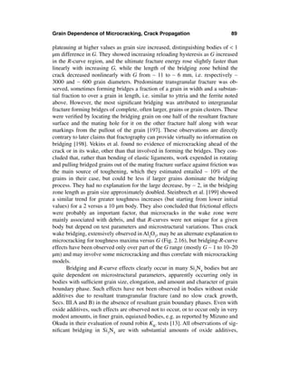 Grain Dependence of Microcracking, Crack Propagation                              89

plateauing at higher values as grain size increased, distinguishing bodies of < 1
µm difference in G. They showed increasing reloading hysteresis as G increased
in the R-curve region, and the ultimate fracture energy rose slightly faster than
linearly with increasing G, while the length of the bridging zone behind the
crack decreased nonlinearly with G from ∼ 11 to ∼ 6 mm, i.e. respectively ∼
3000 and ∼ 600 grain diameters. Predominate transgranular fracture was ob-
served, sometimes forming bridges a fraction of a grain in width and a substan-
tial fraction to over a grain in length, i.e. similar to yttria and the ferrite noted
above. However, the most signiﬁcant bridging was attributed to intergranular
fracture forming bridges of complete, often larger, grains or grain clusters. These
were veriﬁed by locating the bridging grain on one half of the resultant fracture
surface and the mating hole for it on the other fracture half along with wear
markings from the pullout of the grain [197]. These observations are directly
contrary to later claims that fractography can provide virtually no information on
bridging [198]. Vekins et al. found no evidence of microcracking ahead of the
crack or in its wake, other than that involved in forming the bridges. They con-
cluded that, rather than bending of elastic ligaments, work expended in rotating
and pulling bridged grains out of the mating fracture surface against friction was
the main source of toughening, which they estimated entailed ∼ 10% of the
grains in their case, but could be less if larger grains dominate the bridging
process. They had no explanation for the large decrease, by ∼ 2, in the bridging
zone length as grain size approximately doubled. Steinbrech et al. [199] showed
a similar trend for greater toughness increases (but starting from lower initial
values) for a 2 versus a 10 µm body. They also concluded that frictional effects
were probably an important factor, that microcracks in the wake zone were
mainly associated with debris, and that R-curves were not unique for a given
body but depend on test parameters and microstructural variations. Thus crack
wake bridging, extensively observed in Al2O3, may be an alternate explanation to
microcracking for toughness maxima versus G (Fig. 2.16), but bridging-R-curve
effects have been observed only over part of the G range (mostly G ∼ 1 to 10–20
µm) and may involve some microcracking and thus correlate with microcracking
models.
       Bridging and R-curve effects clearly occur in many Si3N4 bodies but are
quite dependent on microstructural parameters, apparently occurring only in
bodies with sufﬁcient grain size, elongation, and amount and character of grain
boundary phase. Such effects have not been observed in bodies without oxide
additives due to resultant transgranular fracture (and no slow crack growth,
Secs. III.A and B) in the absence of resultant grain boundary phases. Even with
oxide additives, such effects are observed not to occur, or to occur only in very
modest amounts, in ﬁner grain, equiaxed bodies, e.g. as reported by Mizuno and
Okuda in their evaluation of round robin KIC tests [13]. All observations of sig-
niﬁcant bridging in Si3N4 are with substantial amounts of oxide additives,
 