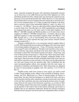 90                                                                      Chapter 2

larger, especially elongated (β) grains with substantial intergranular fracture,
e.g. as shown by Li et al. [200], Peterson and Tien [182], Sajgalik et al. [183],
and Okada and Hiroshi [201], with the latter also showing the expected accom-
paniment of environment-driven SCG (Sec. III.B). However, it is also generally
observed that effects of grain elongation become limited due to increasing frac-
ture of more elongated grains. It is widely accepted that bridging is the domi-
nant or exclusive source of the substantially higher KIC values, e.g. above 4–5,
to values of ∼ 10+ MPa·m1/2. However, other observations indicate that bridging
is not the whole story. Thus Hirosaki et al. [202] concluded that crack bridging
by elongated beta grains was the main source of their high toughness (10.3
MPa·m1/2, 600 MPa strength and Weibull modulus m of 25) and in their lowest
toughness (8.5 MPa·m1/2, 690 MPa strength and m = 53) bodies. However, they
attributed toughness in their intermediate toughness bodies (8.8 MPa·m1/2, 515
MPa strength and m = 19) to microcracking from excessively large grains.
(Also, Salem et al. [203] reported that large grain fracture initiation limited
strengths in their Si3N4.)
        Turning to limited data for a very anisotropic material, graphite, Sakai et
al. [204, 205] reported both microcracking and bridging in the crack wake region
of an isotropic graphite (coke grain size ∼ 15 µm, 15% porosity, mean pore dia. ∼
5 µm) using CT and in situ SEM tests. The latter were reported to show microc-
racks in both the wake region and ahead of the main crack within ± 60° of the
crack plane at about 60% of the failure load that were about 1–20 µm long, with
some of them joining and growing to > 100 µm long. These microcracks under-
went partial closure around (often quite elongated, multigrain) bridges in the
wake region. That microcracks formed considerably ahead of the main crack was
indicated by reductions in crack resistance as the main crack tip approached but
was still some distance from the specimen edge. They corroborated that the
crack resistance/toughness effects arose primarily from the wake region via
renotching à la Knehans and Steinbrech [51]. These observations are supported
by those on microcracking in graphites (102, 103, and Secs. 3.3.4, 9.3.1D. of
Ref. 5).
        Graphite results, while more extreme in some aspects, are similar overall
to other ceramic bridging results, adding to the correlation of bridging, microc-
racking, and TEA. Microcracks as a factor in forming bridges are logical, as
noted earlier, but their observed formation at or ahead of the main crack tip is
still inconsistent with the earlier, abandoned, concept of microcrack zones ahead
of, but well above and below, the main crack being the primary source of tough-
ening. However, the extent of the microcrack occurrence, e.g. in terms of their
size and distance ahead of the main crack in graphite, appear more extreme, rais-
ing the question of the relative roles of the extreme anisotropy and of pores in
graphites that are not adequately understood. Despite the common assumption
and observations that pores and microcracks have independent effects on behav-
 