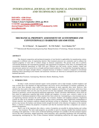 Proceedings of the 2nd
International Conference on Current Trends in Engineering and Management ICCTEM -2014
17 – 19, July 2014, Mysore, Karnataka, India
8
MECHANICAL PROPERTY ASSESSMENT OF AUSTEMPERED AND
CONVENTIONALLY HARDENED AISI 4340 STEEL
Dr. S.S Sharma1
, Dr. Jagannath K2
, Dr. P.R. Prabhu3
, Gowri Shankar M.C4
1, 2, 3, 4
(Mechanical& Manufacturing Engineering Dept, Manipal Institute of Technology, Manipal, Karnataka, India)
ABSTRACT
The chemical composition and mechanical properties of steel decide its applicability for manufacturing various
components in different areas of engineering interests. Heat treatment processes are commonly used to enhance the
required properties of steel with or without change in chemical composition. The present work aims to perform
conventional hardening and Austempering treatment with experimental investigation of the effect of austempering and
conventional hardening (quenching) on AISI 4340 steel. Different tests like tensile, torsion, hardness, impact and
microstructure analysis are carried out in as bought and heat treated conditions. It was found that Austempering improves
tensile, torsional and impact strength whereas a marginal decrease in hardness is found as compared to conventional
hardening (direct quenching).Lower bainitic and martensitic structures are observed in austempered and conventionally
hardened specimens.
Keywords: Heat Treatment, Austempering, Martensite, Bainite, Hardening, Tensile.
1. INTRODUCTION
In today’s world, structural materials require various properties such as high strength, excellent toughness and
wear resistant due to the demands for high performance and severe service environments of machine components. In
order to meet these demands, many studies have been performed on steels especially alloy steels. However, little
attention has been paid to the tensile and torsional behaviour, toughness and hardness of specimens which have been
given a heat treatment. Steel over the years has proved to be the most important, multi-functional and most adaptable
material in automotive, aircraft and general engineering applications. Nickel, Chromium, Molybdenum, silicon steels are
best suited for applications requiring high tensile strength and toughness. In recent years, extensive studies on the
improvement of mechanical properties of these materials have been carried out. Austempering as a heat treatment process
on engineering materials increases the yield strength, wear resistance, hardness and toughness properties. Engineered
systems are often set by intended or unintended stresses due to heavy machining, rapid solidification, bombardment of
foreign materials, heat treatment conditions adopted and thermal cycling on components. The conventional hardening
process may increase the hardness and ultimate tensile strength but results in the reduction of toughness of the material.
Hence, a criterion to enhance the properties of materials such that the maximum load that a component can sustain is
paramount importance.
Steel is one of the important alloy where a variety of properties are possible by altering heating and cooling
cycle i.e., heat treatment. The tailor made properties are possible in steels by selecting suitable heat treatment process
according to the application. A wide variety of thermal hardening techniques are available in the heat treatment engineer
tool kit like direct quenching, stepped quenching, timed quenching, spray quenching (hardening with self-tempering),
martempering, austempering etc. Out of these treatment methods austempering method has the unique advantage of
INTERNATIONAL JOURNAL OF MECHANICAL ENGINEERING
AND TECHNOLOGY (IJMET)
ISSN 0976 – 6340 (Print)
ISSN 0976 – 6359 (Online)
Volume 5, Issue 9, September (2014), pp. 08-14
© IAEME: www.iaeme.com/IJMET.asp
Journal Impact Factor (2014): 7.5377 (Calculated by GISI)
www.jifactor.com
IJMET
© I A E M E
 