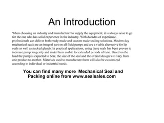 An Introduction
When choosing an industry and manufacturer to supply the equipment, it is always wise to go
for the one who has solid experience in the industry. With decades of experience,
professionals can deliver both ready-made and custom made sealing solutions. Modern day
mechanical seals are an integral part on all fluid pumps and are a viable alternative for lip
seals as well as packed glands. In practical applications, using these seals has been proven to
increase pump longevity and make them usable for extended periods of time. Based on the
load the pump is expected to bear, the size of the seal and the overall design will vary from
one product to another. Materials used to manufacture them will also be customized
according to individual or industrial needs.

You can find many more Mechanical Seal and
Packing online from www.sealsales.com

 