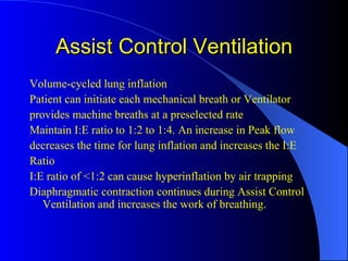 Assist Control Ventilation Volume-cycled lung inflation Patient can initiate each mechanical breath or Ventilator provides machine breaths at a preselected rate Maintain I:E ratio to 1:2 to 1:4. An increase in Peak flow decreases the time for lung inflation and increases the I:E Ratio I:E ratio of <1:2 can cause hyperinflation by air trapping Diaphragmatic contraction continues during Assist Control Ventilation and increases the work of breathing. 
