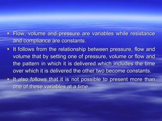 Flow, volume and pressure are variables while resistance and compliance are constants. It follows from the relationship between pressure, flow and volume that by setting one of pressure, volume or flow and the pattern in which it is delivered which includes the time over which it is delivered the other two become constants. It also follows that it is not possible to present more than one of these variables at a time. 