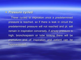 Pressure cycled   These cycled to expiration once a predetermined pressure is reached, so if there is leak in circuit the predetermined pressure will not reached and pt. will remain in inspiration conversely, if airway pressure is high, bronchospasm or tube kinking there will be premature end of inspiration and patient can be hypoventilated.  