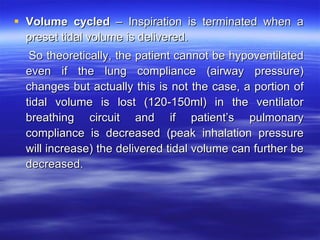 Volume cycled  – Inspiration is terminated when a preset tidal volume is delivered. So theoretically, the patient cannot be hypoventilated even if the lung compliance (airway pressure) changes but actually this is not the case, a portion of tidal volume is lost (120-150ml) in the ventilator breathing circuit and if patient’s pulmonary compliance is decreased (peak inhalation pressure will increase) the delivered tidal volume can further be decreased. 