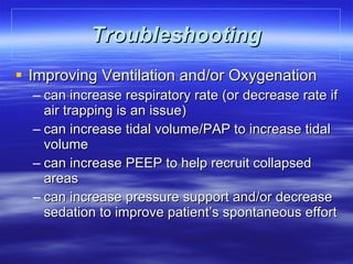 Troubleshooting Improving Ventilation and/or Oxygenation can increase respiratory rate (or decrease rate if air trapping is an issue) can increase tidal volume/PAP to increase tidal volume can increase PEEP to help recruit collapsed areas can increase pressure support and/or decrease sedation to improve patient’s spontaneous effort 