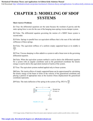 55
© 2012 Cengage Learning. All Rights Reserved. May not be scanned, copied or duplicated, or posted to a publicly accessible website, in whole or in part.
CHAPTER 2: MODELING OF SDOF
SYSTEMS
Short Answer Problems
2.1 True: the differential equations are the same because the resultant of gravity and the
static spring force is zero for the case of the hanging mass-spring-viscous damper system.
2.2 False: The differential equation governing the motion of a SDOF linear system is
second order.
2.3 False: Springs in parallel have an equivalent stiffness that is the sum of the individual
stiffnesses of these springs.
2.4 False: The equivalent stiffness of a uniform simply supported beam at its middle is
.
2.5 True: Viscous damping is often added to a system to add a linear term in the governing
differential equation.
2.6 False: When the equivalent systems method is used to derive the differential equation
for a system with an angular coordinate used as the generalized coordinate the kinetic
energy is used to derive the equivalent moment of inertia of the system.
2.7 True: The equivalent systems method applied only to linear systems.
2.8 False: The inertia effects of simply supported beam can be approximated by calculating
the kinetic energy of the beam in terms of the velocity of the generalized coordinate and
placing a particle of appropriate mass at the location whose displacement the generalized
coordinate represents.
2.9 False: The static deflection of the spring in the system of Fig. SP2.9 is .
 
Mechanical Vibrations Theory and Applications 1st Edition Kelly Solutions Manual
Full Download: http://alibabadownload.com/product/mechanical-vibrations-theory-and-applications-1st-edition-kelly-solutions-ma
This sample only, Download all chapters at: alibabadownload.com
 