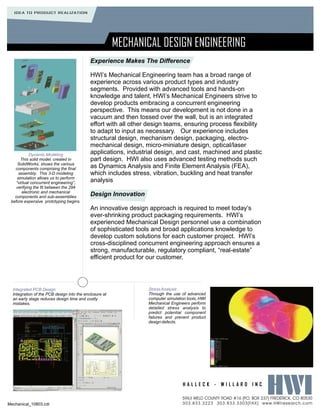 IDEA TO PRODUCT REALIZATION




                                                        MECHANICAL DESIGN ENGINEERING
                                            Experience Makes The Difference

                                            HWI’s Mechanical Engineering team has a broad range of
                                            experience across various product types and industry
                                            segments. Provided with advanced tools and hands-on
                                            knowledge and talent, HWI’s Mechanical Engineers strive to
                                            develop products embracing a concurrent engineering
                                            perspective. This means our development is not done in a
                                            vacuum and then tossed over the wall, but is an integrated
                                            effort with all other design teams, ensuring process flexibility
                                            to adapt to input as necessary. Our experience includes
                                            structural design, mechanism design, packaging, electro-
                                            mechanical design, micro-miniature design, optical/laser
            Dynamic Modeling                applications, industrial design, and cast, machined and plastic
       This solid model, created in         part design. HWI also uses advanced testing methods such
     SolidWorks, shows the various
   components comprising the final          as Dynamics Analysis and Finite Element Analysis (FEA),
      assembly. This 3-D modeling           which includes stress, vibration, buckling and heat transfer
     simulation allows us to perform
    “virtual concurrent engineering”,       analysis
   verifying the fit between the 294
        electronic and mechanical
   components and sub-assemblies            Design Innovation
 before expensive prototyping begins.
                                            An innovative design approach is required to meet today’s
                                            ever-shrinking product packaging requirements. HWI’s
                                            experienced Mechanical Design personnel use a combination
                                            of sophisticated tools and broad applications knowledge to
                                            develop custom solutions for each customer project. HWI’s
                                            cross-disciplined concurrent engineering approach ensures a
                                            strong, manufacturable, regulatory compliant, “real-estate”
                                            efficient product for our customer.




  Integrated PCB Design                                          Stress Analysis
  Integration of the PCB design into the enclosure at            Through the use of advanced
  an early stage reduces design time and costly                  computer simulation tools, HWI
  mistakes.                                                      Mechanical Engineers perform
                                                                 detailed stress analysis to
                                                                 predict potential component
                                                                 failures and prevent product
                                                                 design defects.




                                                                                  HALLECK - WILLARD INC

                                                                                  5963 WELD COUNTY ROAD #16 [P BOX 237] FREDERICK, CO 80530
                                                                                                              .O.
Mechanical_10803.cdr                                                              303.833.3223 303.833.3303[FAX] www.HWIresearch.com
 