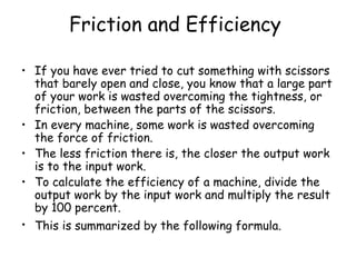 Friction and Efficiency   If you have ever tried to cut something with scissors that barely open and close, you know that a large part of your work is wasted overcoming the tightness, or friction, between the parts of the scissors.  In every machine, some work is wasted overcoming the force of friction.  The less friction there is, the closer the output work is to the input work.  To calculate the efficiency of a machine, divide the output work by the input work and multiply the result by 100 percent.  This is summarized by the following formula.   