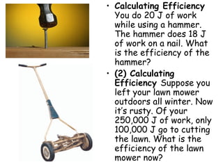 Calculating Efficiency  You do 20 J of work while using a hammer. The hammer does 18 J of work on a nail. What is the efficiency of the hammer? (2) Calculating Efficiency  Suppose you left your lawn mower outdoors all winter. Now it’s rusty. Of your 250,000 J of work, only 100,000 J go to cutting the lawn. What is the efficiency of the lawn mower now? 