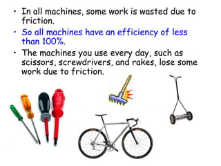 In all machines, some work is wasted due to friction.  So all machines have an efficiency of less than 100%.   The machines you use every day, such as scissors, screwdrivers, and rakes, lose some work due to friction. 
