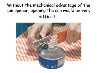 Without the mechanical advantage of the can opener, opening the can would be very difficult.   
