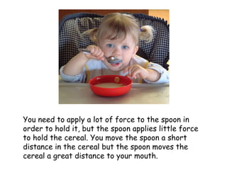 You need to apply a lot of force to the spoon in order to hold it, but the spoon applies little force to hold the cereal. You move the spoon a short distance in the cereal but the spoon moves the cereal a great distance to your mouth. 