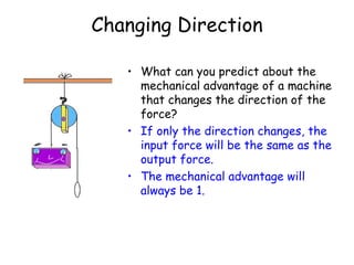 Changing Direction What can you predict about the mechanical advantage of a machine that changes the direction of the force? If only the direction changes, the input force will be the same as the output force.  The mechanical advantage will always be 1. 
