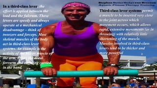 In a third-class lever, the
effort is applied between the
load and the fulcrum. These
levers are speedy and always
operate at a mechanical
disadvantage – think of
tweezers and forceps. Most
skeletal muscles of the body
act in third-class lever
systems. An example is the
activity of the biceps muscle of
the arm, lifting the distal
forearm and anything carried
in the hand.
Third-class lever systems permit
a muscle to be inserted very close
to the joint across which
movement occurs, which allows
rapid, extensive movements (as in
throwing) with relatively little
shortening of the muscle.
Muscles involved in third-class
levers tend to be thicker and
more powerful
 