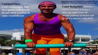 Centripetal Force
Center seeking force. That
force applied to the lever by
the axis which is pulling the
radius toward the axis
Center fleeing force That force
which constantly is trying to
make the radius leave the
circular pathway of motion and
fly off at a tangent to the circle.
 