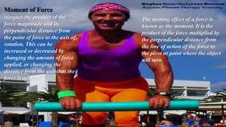 Moment of Force
(torque) the product of the
force magnitude and its
perpendicular distance from
the point of force to the axis of
rotation. This can be
increased or decreased by
changing the amount of force
applied, or changing the
distance from the axis that the
force is applied.
The turning effect of a force is
known as the moment. It is the
product of the force multiplied by
the perpendicular distance from
the line of action of the force to
the pivot or point where the object
will turn.
 