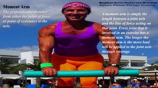 Moment Arm
The perpendicular distance
from either the point of force
or point of resistance to the
axis.
A moment arm is simply the
length between a joint axis
and the line of force acting on
that joint. Every joint that is
involved in an exercise has a
moment arm. The longer the
moment arm is the more load
will be applied to the joint axis
through leverage
 