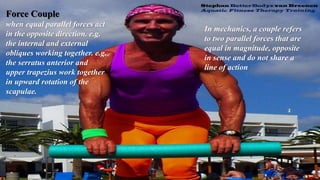 Force Couple
when equal parallel forces act
in the opposite direction. e.g.
the internal and external
obliques working together. e.g.
the serratus anterior and
upper trapezius work together
in upward rotation of the
scapulae.
In mechanics, a couple refers
to two parallel forces that are
equal in magnitude, opposite
in sense and do not share a
line of action
 