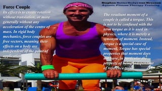 Force Couple
Its effect is to create rotation
without translation, or more
generally without any
acceleration of the centre of
mass. In rigid body
mechanics, force couples are
free vectors, meaning their
effects on a body are
independent of the point of
application
The resultant moment of a
couple is called a torque. This
is not to be confused with the
term torque as it is used in
physics, where it is merely a
synonym of moment. Instead,
torque is a special case of
moment. Torque has special
properties that moment does
not have, in particular the
property of being independent
of reference point
 