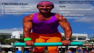 4 Main functions of levers
1) Gain Mechanical force advantage
2) Gain advantage in speed/ROM
3) Balance forces
4) Change direction of an applied force
Lever
Rigid structure revolving around
a fulcrum
1) Effort (motive forces)
2) Resistance force
 