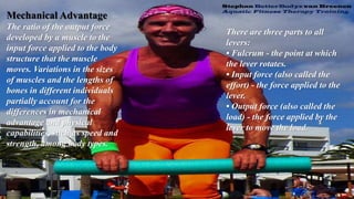 Mechanical Advantage
The ratio of the output force
developed by a muscle to the
input force applied to the body
structure that the muscle
moves. Variations in the sizes
of muscles and the lengths of
bones in different individuals
partially account for the
differences in mechanical
advantage and physical
capabilities, such as speed and
strength, among body types.
There are three parts to all
levers:
• Fulcrum - the point at which
the lever rotates.
• Input force (also called the
effort) - the force applied to the
lever.
• Output force (also called the
load) - the force applied by the
lever to move the load.
 