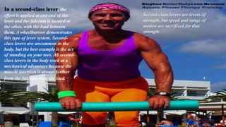 In a second-class lever, the
effort is applied at one end of the
lever and the fulcrum is located at
the other, with the load between
them. A wheelbarrow demonstrates
this type of lever system. Second-
class levers are uncommon in the
body, but the best example is the act
of standing on your toes. All second-
class levers in the body work at a
mechanical advantage because the
muscle insertion is always farther
from the fulcrum than the load..
Second-class levers are levers of
strength, but speed and range of
motion are sacrificed for that
strength
 