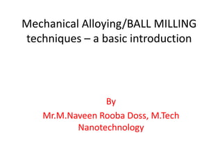 Mechanical Alloying/BALL MILLING
techniques – a basic introduction
By
Mr.M.Naveen Rooba Doss, M.Tech
Nanotechnology
 