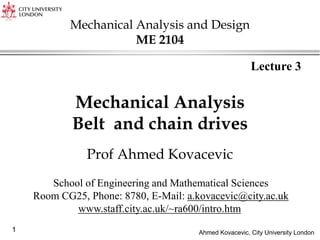 Ahmed Kovacevic, City University London
1
1
Mechanical Analysis
Belt and chain drives
Prof Ahmed Kovacevic
Lecture 3
School of Engineering and Mathematical Sciences
Room CG25, Phone: 8780, E-Mail: a.kovacevic@city.ac.uk
www.staff.city.ac.uk/~ra600/intro.htm
Mechanical Analysis and Design
ME 2104
 