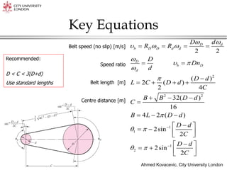 Ahmed Kovacevic, City University London
10
Key Equations
Belt speed (no slip) [m/s]
Speed ratio
Belt length [m]
Centre distance [m]
2
2 2
1
1
1
2
2 2
( )
2 ( )
2 4
32( )
16
4 2 ( )
2sin
2
2sin
2
d
D
b D D d d
D
b D
d
d
D
R R
D
Dn
d
D d
L C D d
C
B B D d
C
B L D d
D d
C
D d
C


  

 



 
 


   
 

   
  

  

 
   
 

 
   
 
Recommended:
D < C < 3(D+d)
Use standard lengths
 