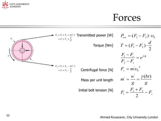Ahmed Kovacevic, City University London
11
Forces
1 2
1 2
1
2
2
'
'
'
1 2
( )
( )
2
( )
2
ow b
f
c
c
c b
i c
P F F
d
T F F
F F
e
F F
F m
w bt
m
g g
F F
F F




  
  




 

 
Transmitted power [W]
Torque [Nm]
Centrifugal force [N]
Mass per unit length
Initial belt tension [N]
 