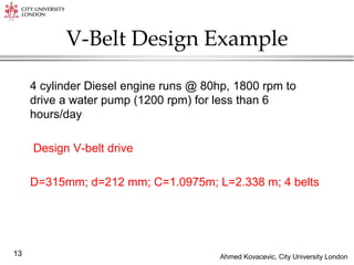 Ahmed Kovacevic, City University London
13
V-Belt Design Example
4 cylinder Diesel engine runs @ 80hp, 1800 rpm to
drive a water pump (1200 rpm) for less than 6
hours/day
Design V-belt drive
D=315mm; d=212 mm; C=1.0975m; L=2.338 m; 4 belts
 