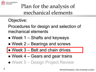 Ahmed Kovacevic, City University London
2
Plan for the analysis of
mechanical elements
Objective:
Procedures for design and selection of
mechanical elements
 Week 1 – Shafts and keyways
 Week 2 – Bearings and screws
 Week 3 – Belt and chain drives
 Week 4 – Gears and gear trains
 Week 5 – Design Project Review
 