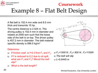 Ahmed Kovacevic, City University London
20
Example 8 – Flat Belt Design
A flat belt is 152.4 mm wide and 8.5 mm
thick and transmits 15 hp.
The centre distance is 2.424 m. The
driving pulley is 152.4 mm in diameter and
rotates at 2000 rpm such that the loose
side of the belt is on top. The driven pulley
is 457.2 mm in diameter. The belt material
specific density is 996.5 kg/m3
Determine:
a) If friction coef. is f=0.3 find F1 and F2.
b) If f is reduced to 0.2 due to oil spill,
what are F1 and F2? Would the belt
slip?
c) What is the belt length?
a) F1=1500 N ; F2= 800 N ; Fi=1150N
b) The belt will slip
c) L=5.8445 m
Coursework
 