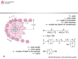 Ahmed Kovacevic, City University London
23
P – pitch
 – pitch angle
/2 – angle of articulation
D – pitch diameter
e – cordial rise (factor for smoothness)
   
 
2
1 1
1 2
2
sin 2 sin
/ 60
2
2
4
30 50
p p
D
N
v Npn
N N
L C N N
p p C
p
C
p
 

 


  
  
 
 
 
 
 
 
 
 
 
L – chain length
v – chain speed
N  number of teeth in the sprocket
n – [rpm]
 