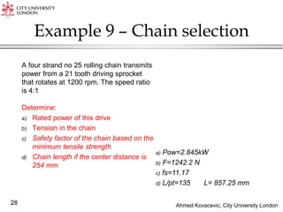 Ahmed Kovacevic, City University London
28
Example 9 – Chain selection
A four strand no 25 rolling chain transmits
power from a 21 tooth driving sprocket
that rotates at 1200 rpm. The speed ratio
is 4:1
Determine:
a) Rated power of this drive
b) Tension in the chain
c) Safety factor of the chain based on the
minimum tensile strength
d) Chain length if the center distance is
254 mm
a) Pow=2.845kW
b) F=1242.2 N
c) fs=11.17
d) L/pt=135 L= 857.25 mm
 