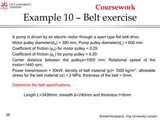 Ahmed Kovacevic, City University London
29
Example 10 – Belt exercise
A pump is driven by an electric motor through a open type flat belt drive.
Motor pulley diameter(dS) = 300 mm, Pump pulley diameter(dL) = 600 mm
Coefficient of friction (μS) for motor pulley = 0.25
Coefficient of friction (μL) for pump pulley = 0.20
Center distance between the pulleys=1000 mm; Rotational speed of the
motor=1440 rpm;
Power transmission = 20kW; density of belt material (ρ)= 1000 kg/m3 ; allowable
stress for the belt material (σ) = 2 MPa; thickness of the belt = 5mm.
Determine the belt specifications.
Length L=3436mm; breadth b=240mm and thickness t=5mm
Coursework
 