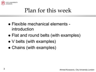 Ahmed Kovacevic, City University London
3
Plan for this week
 Flexible mechanical elements -
introduction
 Flat and round belts (with examples)
 V belts (with examples)
 Chains (with examples)
 