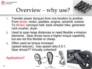 Ahmed Kovacevic, City University London
4
Overview – why use?
1. Transfer power (torque) from one location to another.
From driver: motor, peddles, engine, windmill, turbine
To driven: conveyor belt, back wheels/ bike, generator
rock crusher, dryer.
2. Used to span large distances or need flexible x-mission
elements. Gear drives have a higher torque capability
but are not this flexible or cheap.
3. Often used as torque increaser
(speed reducer), max speed ratio:3.5:1.
Gear drives?? Virtually unlimited!
Applications?
 